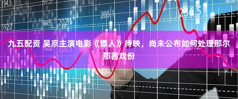 九五配资 吴京主演电影《镖人》待映，尚未公布如何处理那尔那茜戏份