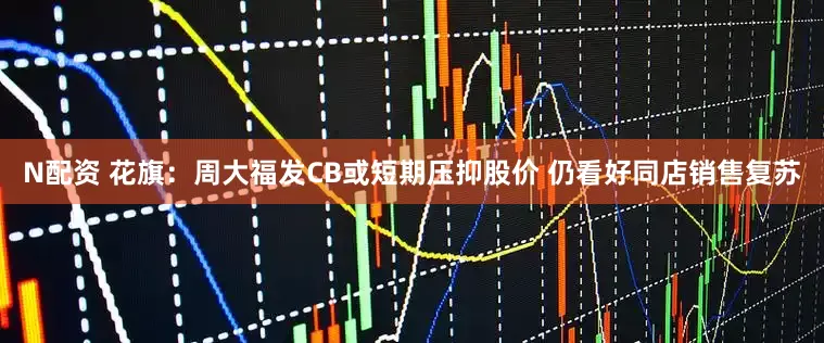 N配资 花旗：周大福发CB或短期压抑股价 仍看好同店销售复苏