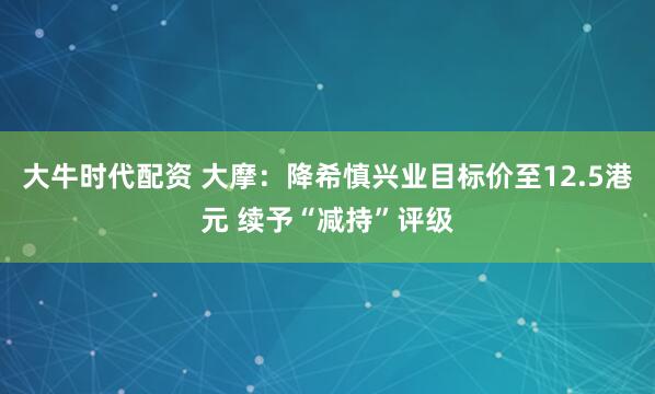 大牛时代配资 大摩：降希慎兴业目标价至12.5港元 续予“减持”评级