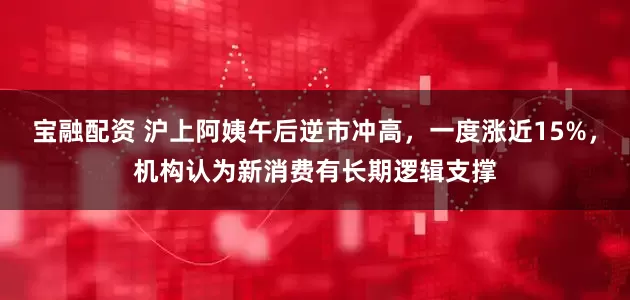 宝融配资 沪上阿姨午后逆市冲高，一度涨近15%，机构认为新消费有长期逻辑支撑