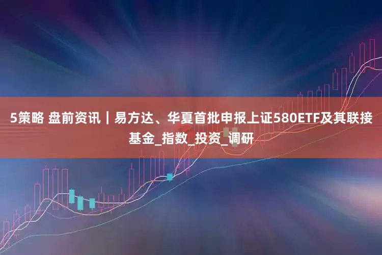 5策略 盘前资讯｜易方达、华夏首批申报上证580ETF及其联接基金_指数_投资_调研