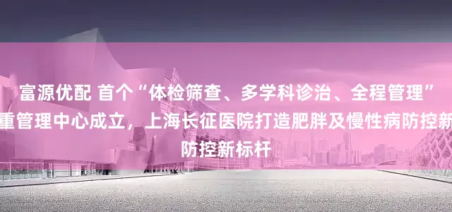 富源优配 首个“体检筛查、多学科诊治、全程管理”的体重管理中心成立，上海长征医院打造肥胖及慢性病防控新标杆