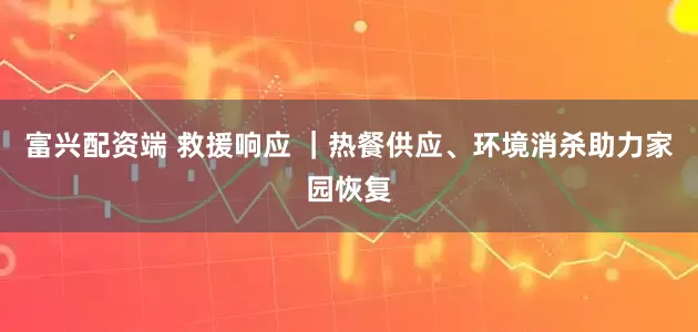 富兴配资端 救援响应 ｜热餐供应、环境消杀助力家园恢复