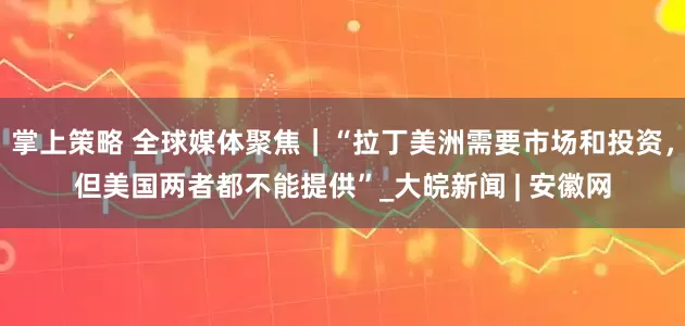 掌上策略 全球媒体聚焦｜“拉丁美洲需要市场和投资，但美国两者都不能提供”_大皖新闻 | 安徽网