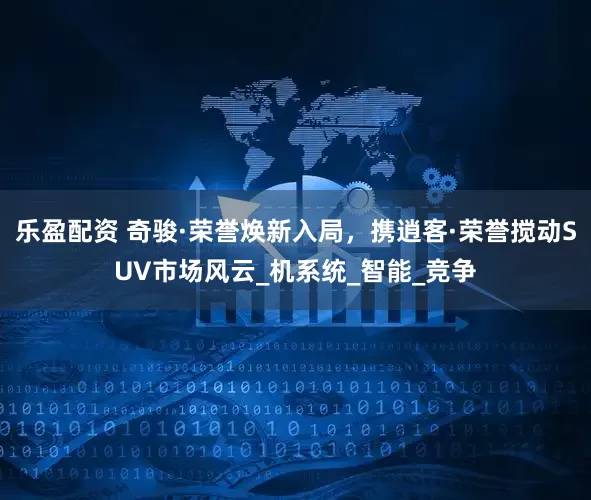 乐盈配资 奇骏·荣誉焕新入局，携逍客·荣誉搅动SUV市场风云_机系统_智能_竞争
