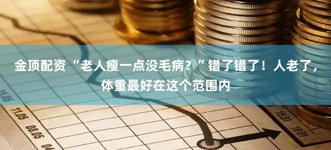 金顶配资 “老人瘦一点没毛病？”错了错了！人老了，体重最好在这个范围内