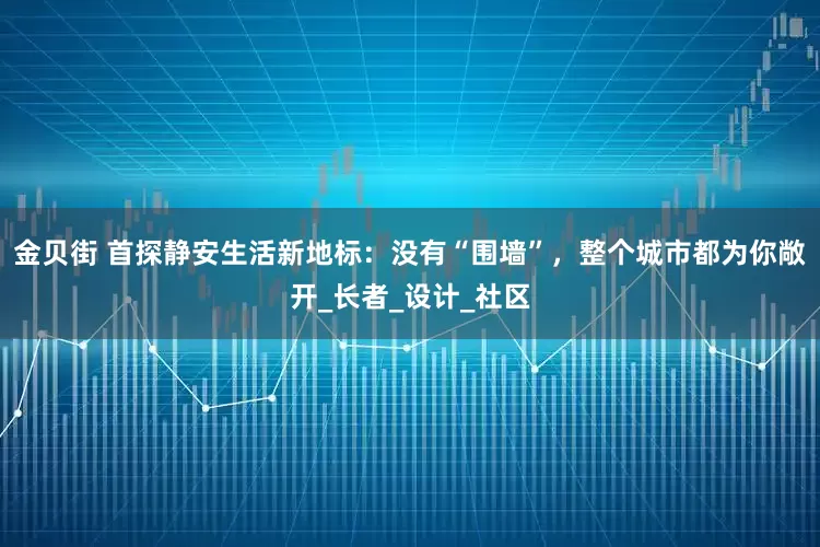 金贝街 首探静安生活新地标：没有“围墙”，整个城市都为你敞开_长者_设计_社区