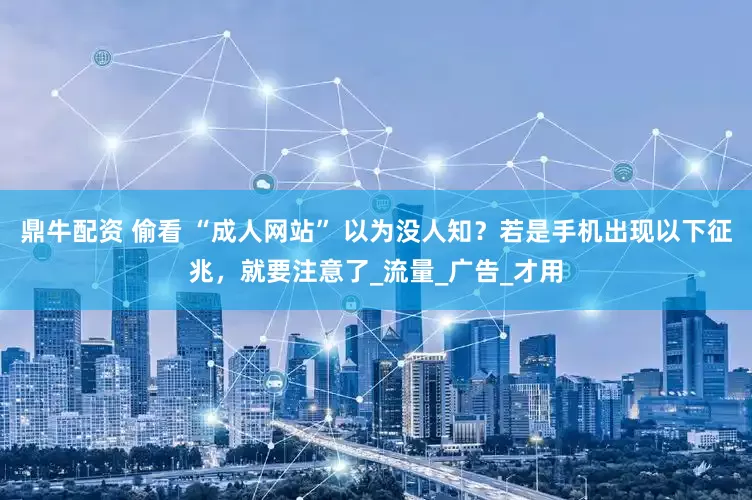 鼎牛配资 偷看 “成人网站” 以为没人知？若是手机出现以下征兆，就要注意了_流量_广告_才用
