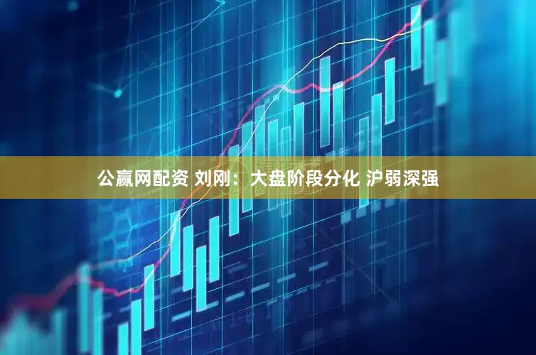 公赢网配资 刘刚：大盘阶段分化 沪弱深强