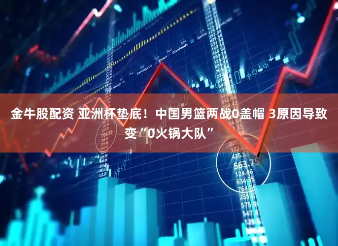 金牛股配资 亚洲杯垫底！中国男篮两战0盖帽 3原因导致变“0火锅大队”