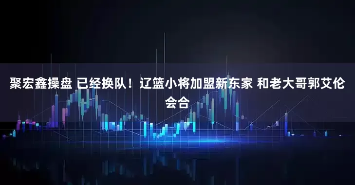 聚宏鑫操盘 已经换队！辽篮小将加盟新东家 和老大哥郭艾伦会合