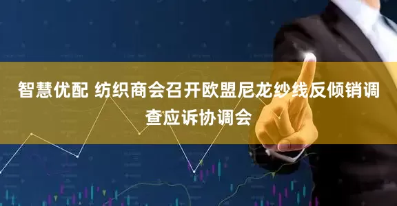 智慧优配 纺织商会召开欧盟尼龙纱线反倾销调查应诉协调会