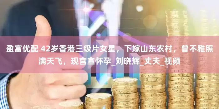 盈富优配 42岁香港三级片女星，下嫁山东农村，曾不雅照满天飞，现官宣怀孕_刘晓辉_丈夫_视频