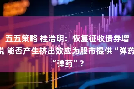 五五策略 桂浩明：恢复征收债券增值税 能否产生挤出效应为股市提供“弹药”？