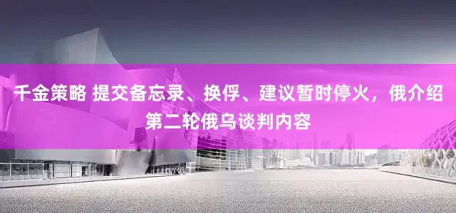 千金策略 提交备忘录、换俘、建议暂时停火，俄介绍第二轮俄乌谈判内容