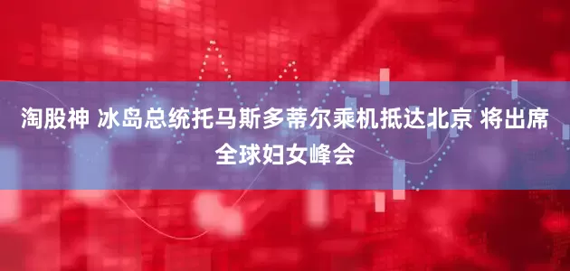 淘股神 冰岛总统托马斯多蒂尔乘机抵达北京 将出席全球妇女峰会
