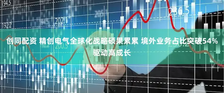 创同配资 精创电气全球化战略硕果累累 境外业务占比突破54%驱动高成长