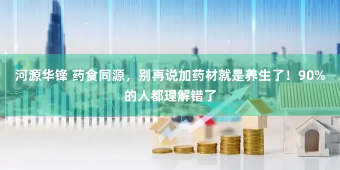 河源华锋 药食同源,别再说加药材就是养生了!90%的人都理解错了