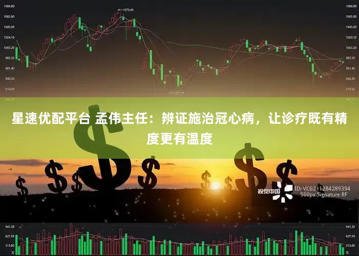 星速优配平台 孟伟主任：辨证施治冠心病，让诊疗既有精度更有温度