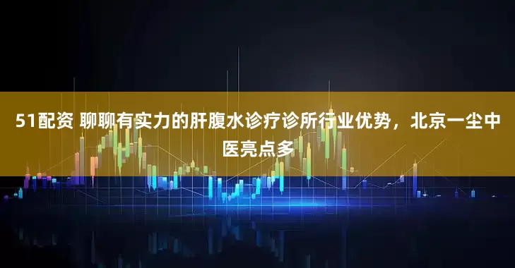 51配资 聊聊有实力的肝腹水诊疗诊所行业优势，北京一尘中医亮点多