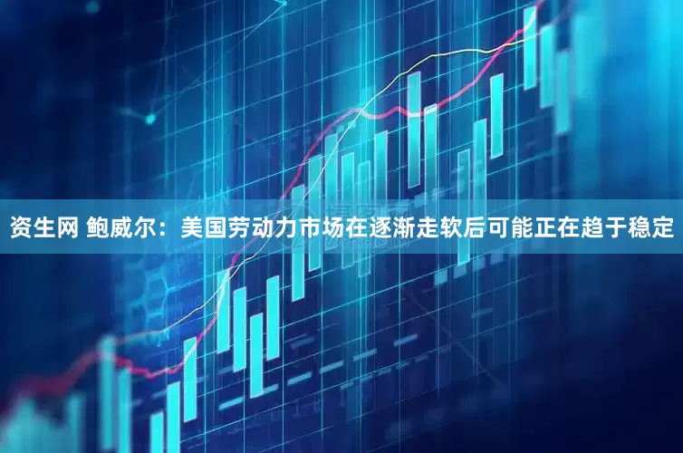 资生网 鲍威尔：美国劳动力市场在逐渐走软后可能正在趋于稳定