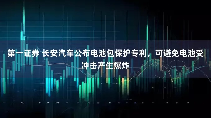 第一证券 长安汽车公布电池包保护专利，可避免电池受冲击产生爆炸