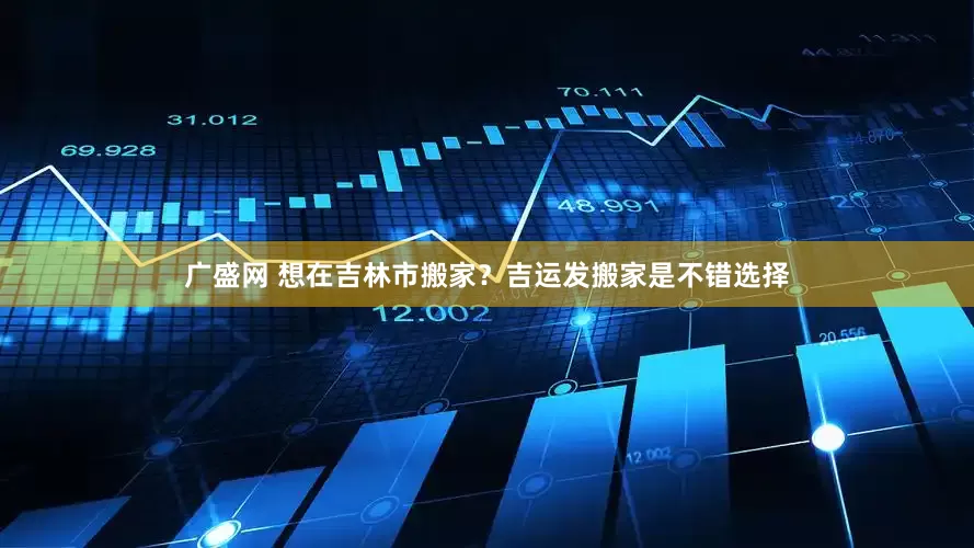 广盛网 想在吉林市搬家？吉运发搬家是不错选择