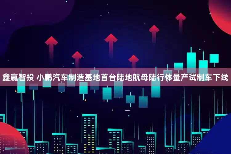 鑫赢智投 小鹏汽车制造基地首台陆地航母陆行体量产试制车下线