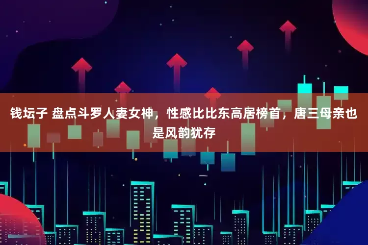 钱坛子 盘点斗罗人妻女神，性感比比东高居榜首，唐三母亲也是风韵犹存