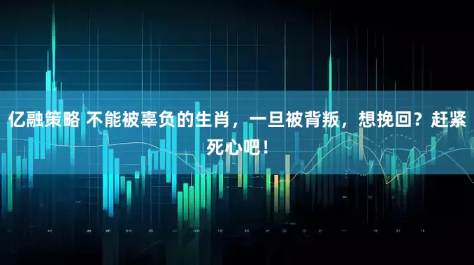 亿融策略 不能被辜负的生肖，一旦被背叛，想挽回？赶紧死心吧！