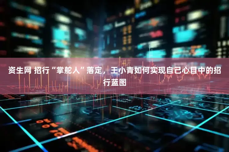 资生网 招行“掌舵人”落定，王小青如何实现自己心目中的招行蓝图