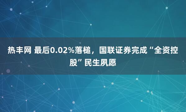 热丰网 最后0.02%落槌，国联证券完成“全资控股”民生夙愿