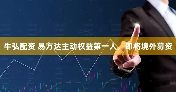 牛弘配资 易方达主动权益第一人，即将境外募资